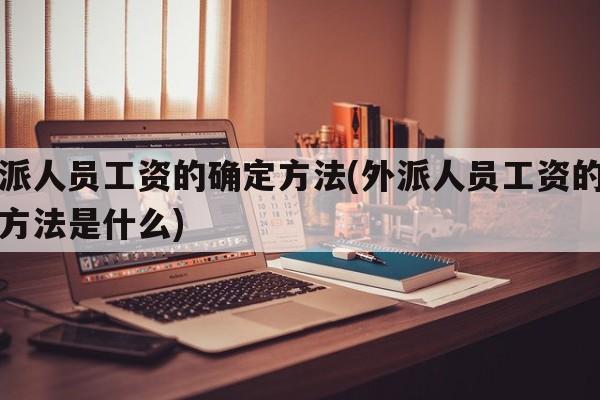 外派人员工资的确定方法(外派人员工资的确定方法是什么)